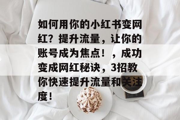 如何用你的小红书变网红?提升流量,让你的账号成为焦点!,成功变成网红秘诀,3招教你快速提升流量和关注度! 如何用你的小红书变网红?提升流量,让你的账号成为焦点!,成功变成网红秘诀,3招教你快速提升流量和关注度!