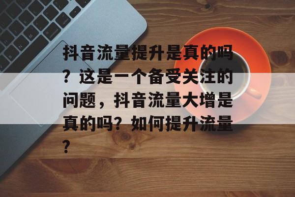 抖音流量提升是真的吗?这是一个备受关注的问题,抖音流量大增是真的吗?如何提升流量? 抖音流量提升是真的吗?这是一个备受关注的问题,抖音流量大增是真的吗?如何提升流量?