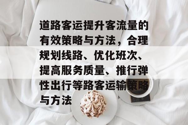 道路客运提升客流量的有效策略与方法,合理规划线路、优化班次、提高服务质量、推行弹性出行等路客运输策略与方法 道路客运提升客流量的有效策略与方法,合理规划线路、优化班次、提高服务质量、推行弹性出行等路客运输策略与方法