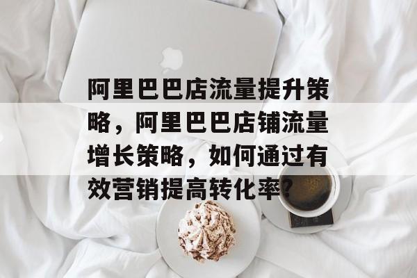 阿里巴巴店流量提升策略,阿里巴巴店铺流量增长策略,如何通过有效营销提高转化率? 阿里巴巴店流量提升策略,阿里巴巴店铺流量增长策略,如何通过有效营销提高转化率?
