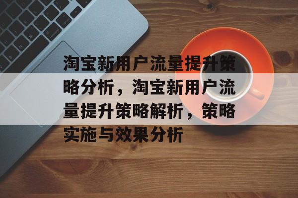 淘宝新用户流量提升策略分析,淘宝新用户流量提升策略解析,策略实施与效果分析 淘宝新用户流量提升策略分析,淘宝新用户流量提升策略解析,策略实施与效果分析