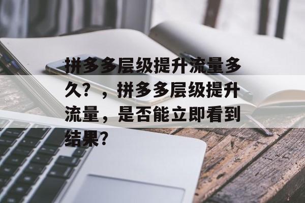 拼多多层级提升流量多久?,拼多多层级提升流量,是否能立即看到结果? 拼多多层级提升流量多久?,拼多多层级提升流量,是否能立即看到结果?