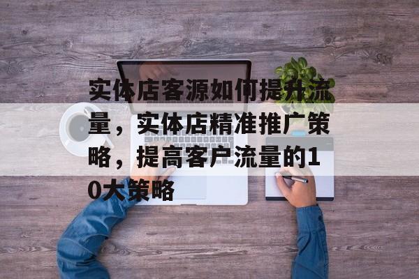 实体店客源如何提升流量,实体店精准推广策略,提高客户流量的10大策略 实体店客源如何提升流量,实体店精准推广策略,提高客户流量的10大策略