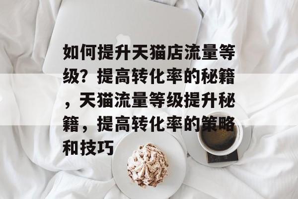 如何提升天猫店流量等级?提高转化率的秘籍,天猫流量等级提升秘籍,提高转化率的策略和技巧 如何提升天猫店流量等级?提高转化率的秘籍,天猫流量等级提升秘籍,提高转化率的策略和技巧