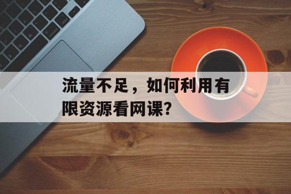 流量不足,如何利用有限资源看网课? 流量不足,如何利用有限资源看网课?