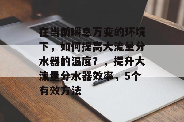 在当前瞬息万变的环境下,如何提高大流量分水器的温度?,提升大流量分水器效率,5个有效方法 在当前瞬息万变的环境下,如何提高大流量分水器的温度?,提升大流量分水器效率,5个有效方法