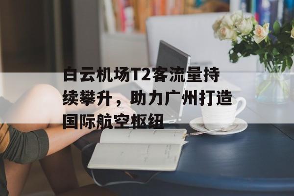 白云机场T2客流量持续攀升,助力广州打造国际航空枢纽 白云机场T2客流量持续攀升,助力广州打造国际航空枢纽