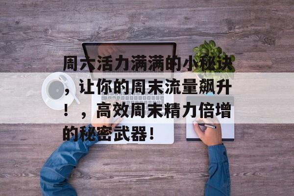 周六活力满满的小秘诀,让你的周末流量飙升!,高效周末精力倍增的秘密武器! 周六活力满满的小秘诀,让你的周末流量飙升!,高效周末精力倍增的秘密武器!