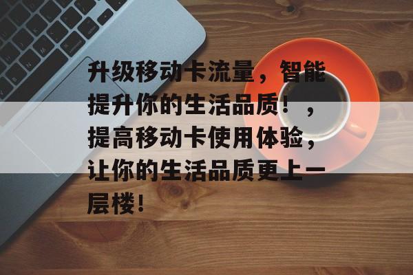 升级移动卡流量,智能提升你的生活品质!,提高移动卡使用体验,让你的生活品质更上一层楼! 升级移动卡流量,智能提升你的生活品质!,提高移动卡使用体验,让你的生活品质更上一层楼!