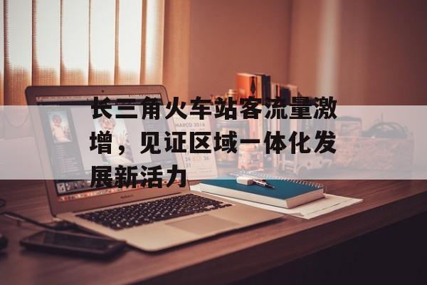 长三角火车站客流量激增,见证区域一体化发展新活力 长三角火车站客流量激增,见证区域一体化发展新活力