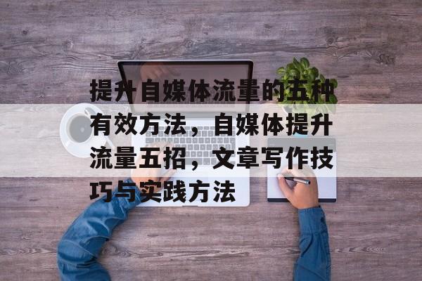 提升自媒体流量的五种有效方法,自媒体提升流量五招,文章写作技巧与实践方法 提升自媒体流量的五种有效方法,自媒体提升流量五招,文章写作技巧与实践方法