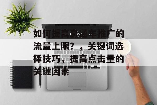 如何提高直通车推广的流量上限?,关键词选择技巧,提高点击量的关键因素 如何提高直通车推广的流量上限?,关键词选择技巧,提高点击量的关键因素