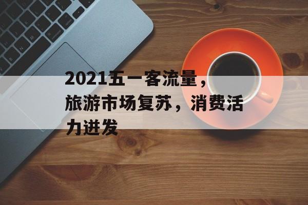 2021五一客流量，旅游市场复苏，消费活力迸发