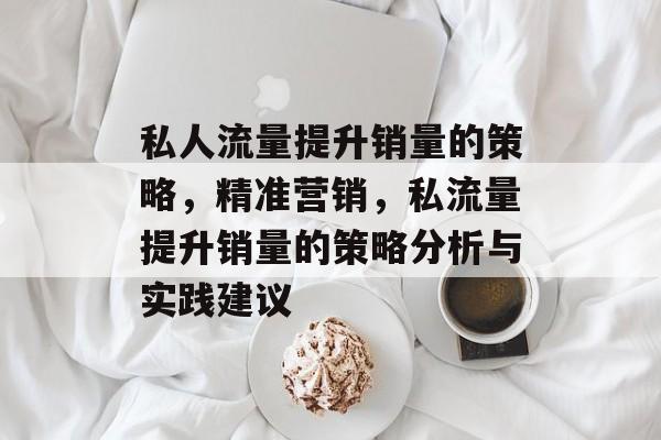 私人流量提升销量的策略,精准营销,私流量提升销量的策略分析与实践建议 私人流量提升销量的策略,精准营销,私流量提升销量的策略分析与实践建议
