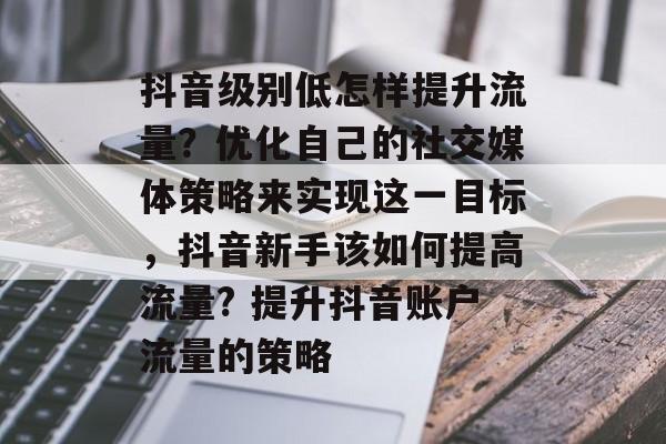 抖音级别低怎样提升流量?优化自己的社交媒体策略来实现这一目标,抖音新手该如何提高流量? 提升抖音账户流量的策略 抖音级别低怎样提升流量?优化自己的社交媒体策略来实现这一目标,抖音新手该如何提高流量? 提升抖音账户流量的策略