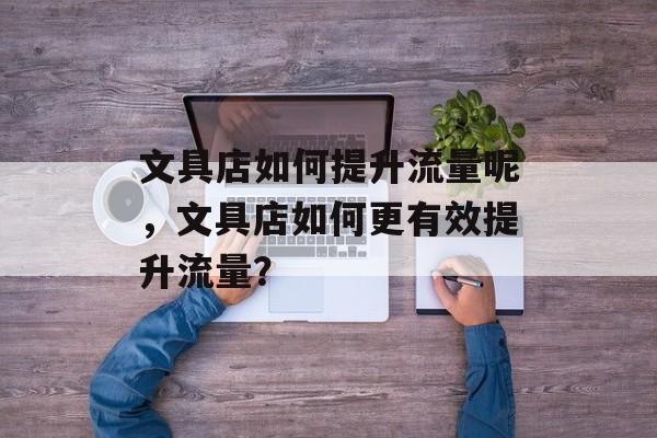 文具店如何提升流量呢,文具店如何更有效提升流量? 文具店如何提升流量呢,文具店如何更有效提升流量?