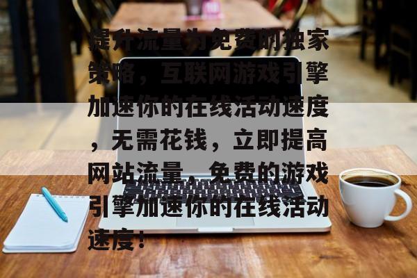 提升流量为免费的独家策略,互联网游戏引擎加速你的在线活动速度,无需花钱,立即提高网站流量,免费的游戏引擎加速你的在线活动速度! 提升流量为免费的独家策略,互联网游戏引擎加速你的在线活动速度,无需花钱,立即提高网站流量,免费的游戏引擎加速你的在线活动速度!