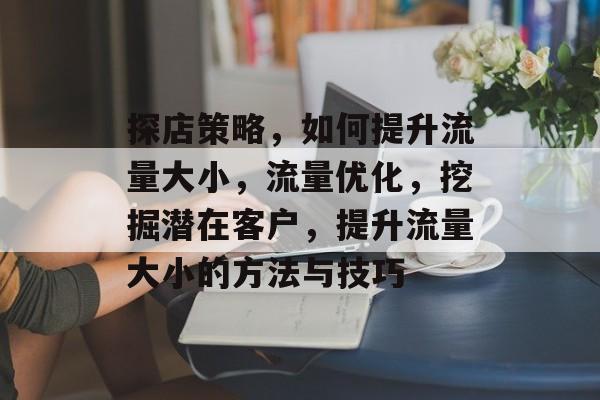 探店策略,如何提升流量大小,流量优化,挖掘潜在客户,提升流量大小的方法与技巧 探店策略,如何提升流量大小,流量优化,挖掘潜在客户,提升流量大小的方法与技巧