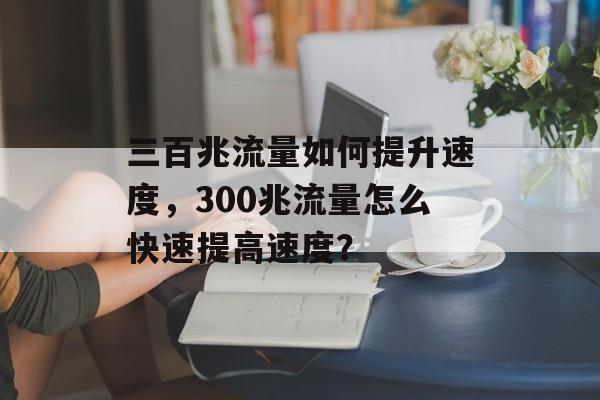 三百兆流量如何提升速度,300兆流量怎么快速提高速度? 三百兆流量如何提升速度,300兆流量怎么快速提高速度?