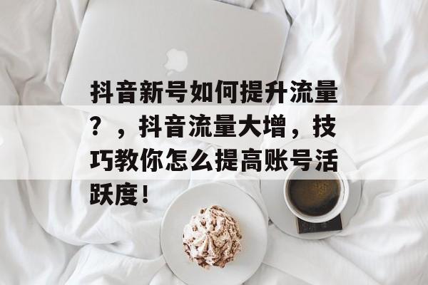 抖音新号如何提升流量？，抖音流量大增，技巧教你怎么提高账号活跃度！