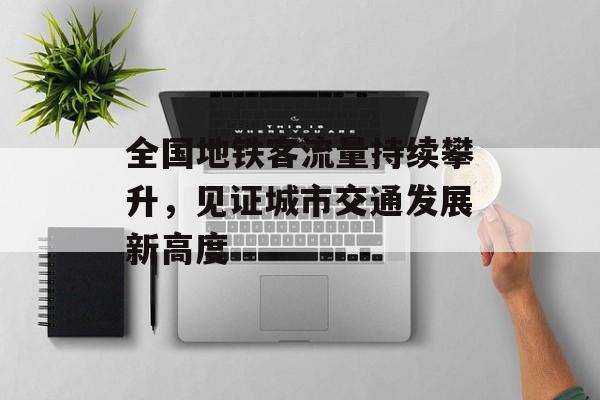 全国地铁客流量持续攀升,见证城市交通发展新高度 全国地铁客流量持续攀升,见证城市交通发展新高度