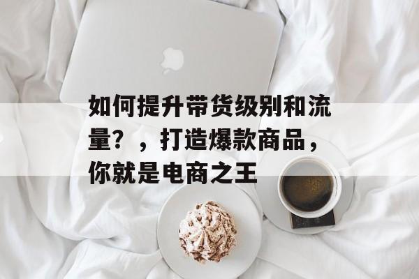 如何提升带货级别和流量?,打造爆款商品,你就是电商之王 如何提升带货级别和流量?,打造爆款商品,你就是电商之王