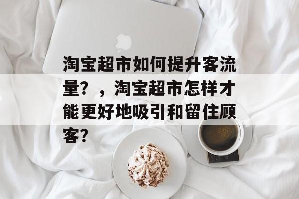 淘宝超市如何提升客流量?,淘宝超市怎样才能更好地吸引和留住顾客? 淘宝超市如何提升客流量?,淘宝超市怎样才能更好地吸引和留住顾客?