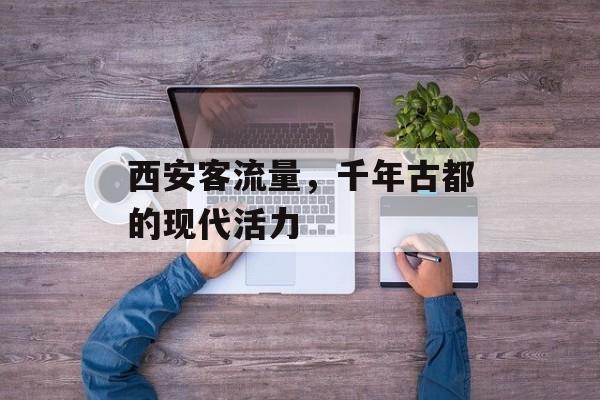 西安客流量,千年古都的现代活力 西安客流量,千年古都的现代活力