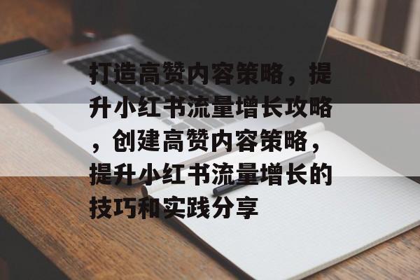 打造高赞内容策略，提升小红书流量增长攻略，创建高赞内容策略，提升小红书流量增长的技巧和实践分享