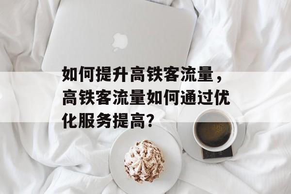 如何提升高铁客流量,高铁客流量如何通过优化服务提高? 如何提升高铁客流量,高铁客流量如何通过优化服务提高?
