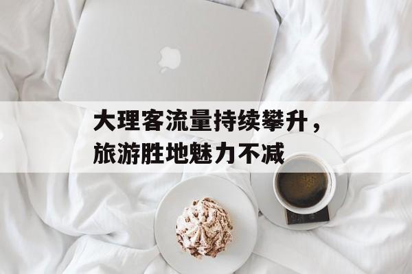 大理客流量持续攀升,旅游胜地魅力不减 大理客流量持续攀升,旅游胜地魅力不减