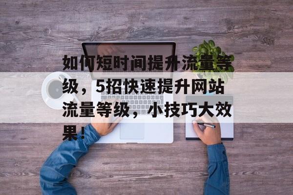 如何短时间提升流量等级,5招快速提升网站流量等级,小技巧大效果! 如何短时间提升流量等级,5招快速提升网站流量等级,小技巧大效果!