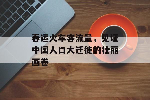 春运火车客流量,见证中国人口大迁徙的壮丽画卷 春运火车客流量,见证中国人口大迁徙的壮丽画卷