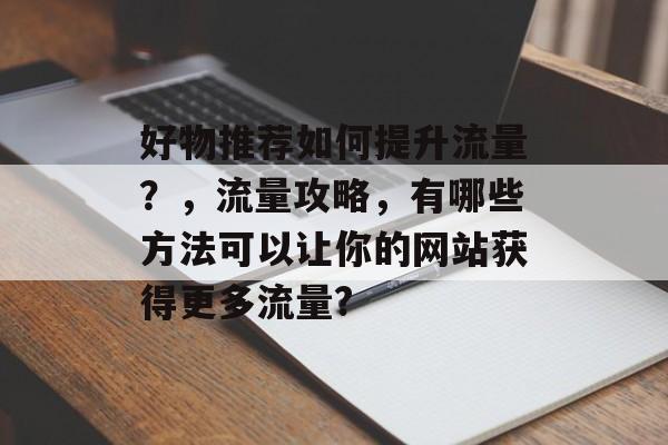 好物推荐如何提升流量?,流量攻略,有哪些方法可以让你的网站获得更多流量? 好物推荐如何提升流量?,流量攻略,有哪些方法可以让你的网站获得更多流量?