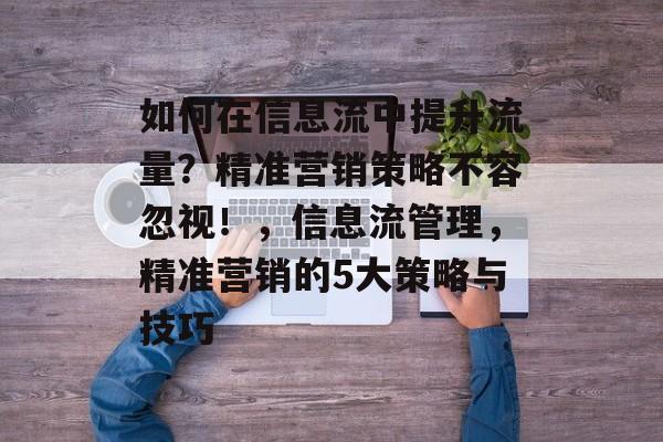 如何在信息流中提升流量?精准营销策略不容忽视!,信息流管理,精准营销的5大策略与技巧 如何在信息流中提升流量?精准营销策略不容忽视!,信息流管理,精准营销的5大策略与技巧