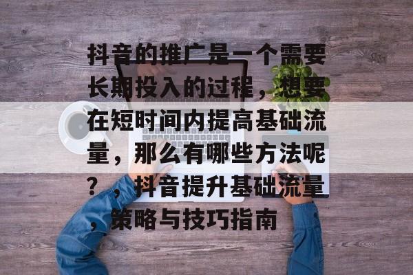 抖音的推广是一个需要长期投入的过程,想要在短时间内提高基础流量,那么有哪些方法呢?,抖音提升基础流量,策略与技巧指南 抖音的推广是一个需要长期投入的过程,想要在短时间内提高基础流量,那么有哪些方法呢?,抖音提升基础流量,策略与技巧指南