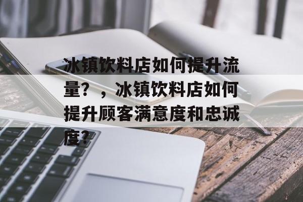 冰镇饮料店如何提升流量?,冰镇饮料店如何提升顾客满意度和忠诚度? 冰镇饮料店如何提升流量?,冰镇饮料店如何提升顾客满意度和忠诚度?