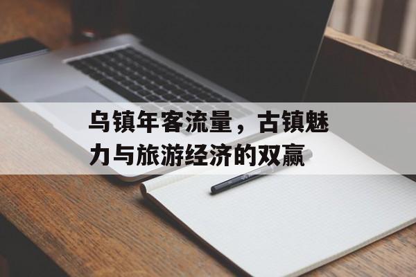 乌镇年客流量,古镇魅力与旅游经济的双赢 乌镇年客流量,古镇魅力与旅游经济的双赢