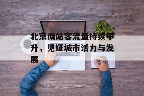 北京南站客流量持续攀升,见证城市活力与发展 北京南站客流量持续攀升,见证城市活力与发展