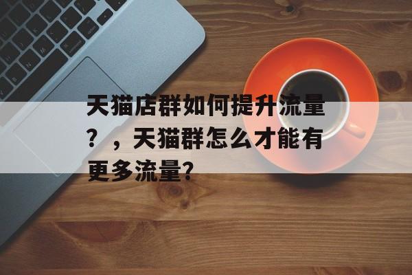天猫店群如何提升流量?,天猫群怎么才能有更多流量? 天猫店群如何提升流量?,天猫群怎么才能有更多流量?