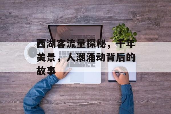 西湖客流量探秘,千年美景,人潮涌动背后的故事 西湖客流量探秘,千年美景,人潮涌动背后的故事