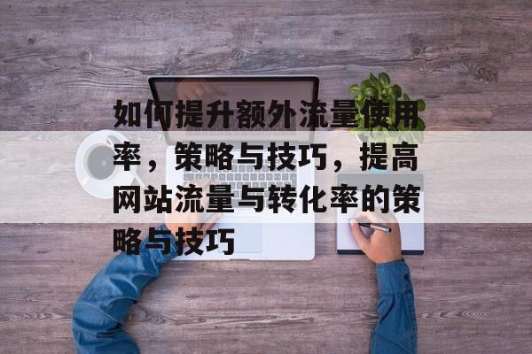 如何提升额外流量使用率,策略与技巧,提高网站流量与转化率的策略与技巧 如何提升额外流量使用率,策略与技巧,提高网站流量与转化率的策略与技巧
