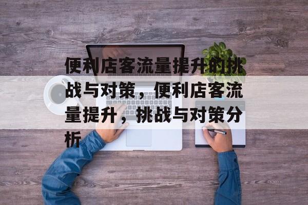 便利店客流量提升的挑战与对策,便利店客流量提升,挑战与对策分析 便利店客流量提升的挑战与对策,便利店客流量提升,挑战与对策分析