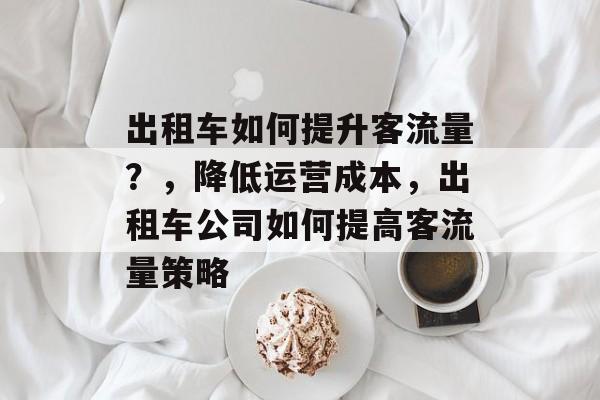 出租车如何提升客流量?,降低运营成本,出租车公司如何提高客流量策略 出租车如何提升客流量?,降低运营成本,出租车公司如何提高客流量策略