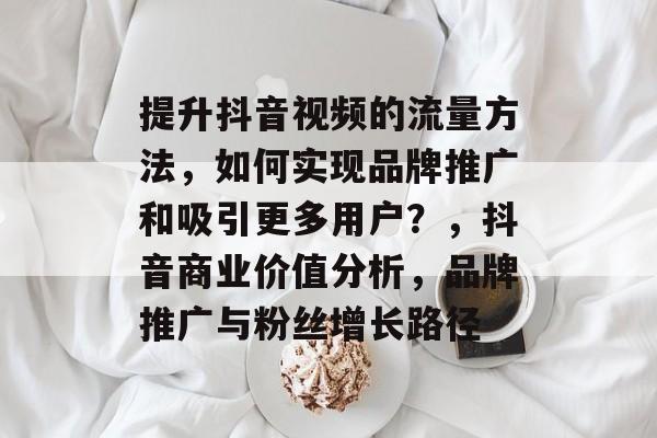 提升抖音视频的流量方法,如何实现品牌推广和吸引更多用户?,抖音商业价值分析,品牌推广与粉丝增长路径 提升抖音视频的流量方法,如何实现品牌推广和吸引更多用户?,抖音商业价值分析,品牌推广与粉丝增长路径