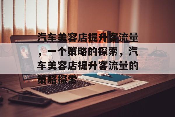 汽车美容店提升客流量,一个策略的探索,汽车美容店提升客流量的策略探索 汽车美容店提升客流量,一个策略的探索,汽车美容店提升客流量的策略探索