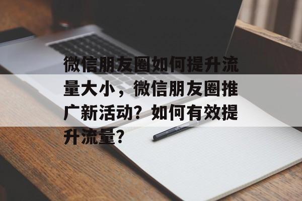 微信朋友圈如何提升流量大小,微信朋友圈推广新活动?如何有效提升流量? 微信朋友圈如何提升流量大小,微信朋友圈推广新活动?如何有效提升流量?