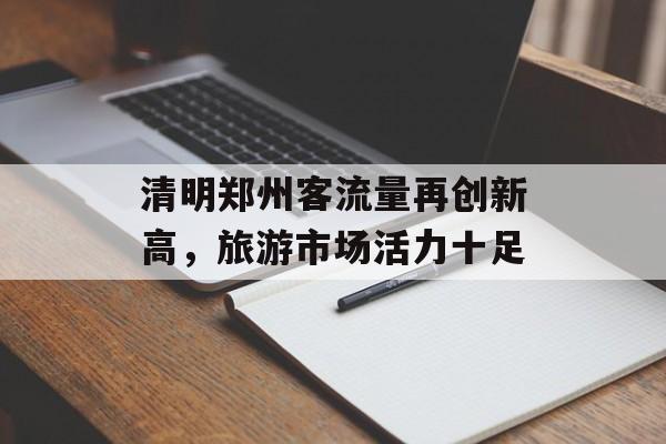 清明郑州客流量再创新高,旅游市场活力十足 清明郑州客流量再创新高,旅游市场活力十足