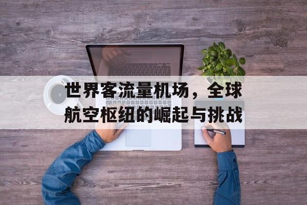 世界客流量机场,全球航空枢纽的崛起与挑战 世界客流量机场,全球航空枢纽的崛起与挑战