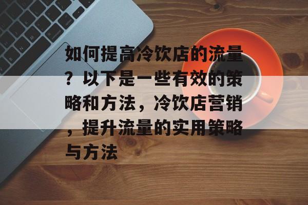 如何提高冷饮店的流量?以下是一些有效的策略和方法,冷饮店营销,提升流量的实用策略与方法 如何提高冷饮店的流量?以下是一些有效的策略和方法,冷饮店营销,提升流量的实用策略与方法